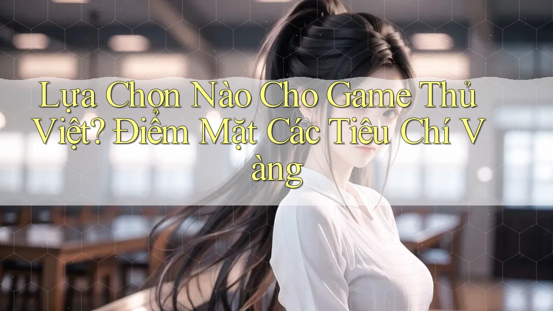 Lựa Chọn Nào Cho Game Thủ Việt? Điểm Mặt Các Tiêu Chí Vàng