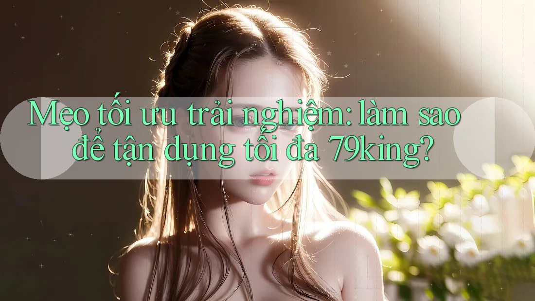 Mẹo tối ưu trải nghiệm: làm sao để tận dụng tối đa 79king?