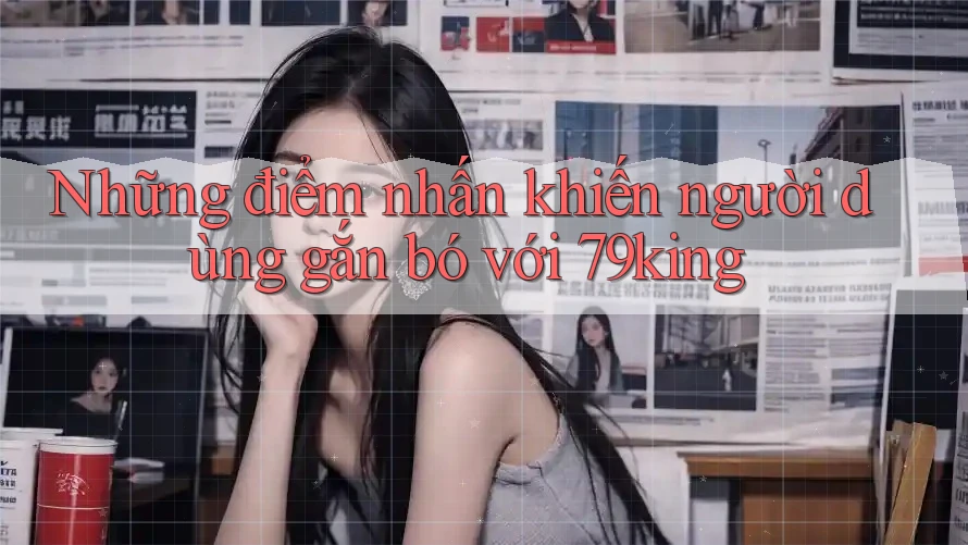 Những điểm nhấn khiến người dùng gắn bó với 79king