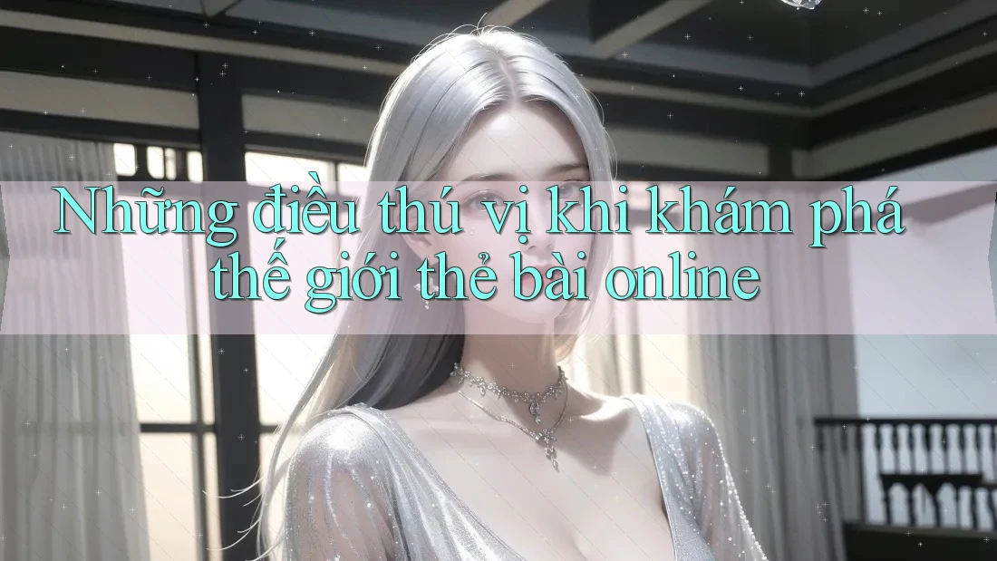 Những điều thú vị khi khám phá thế giới thẻ bài online
