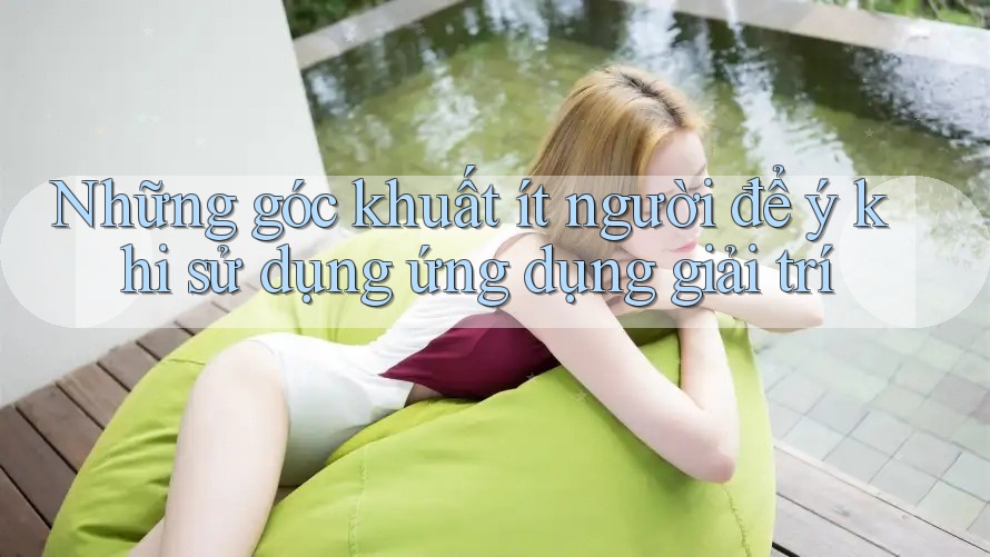 Những góc khuất ít người để ý khi sử dụng ứng dụng giải trí