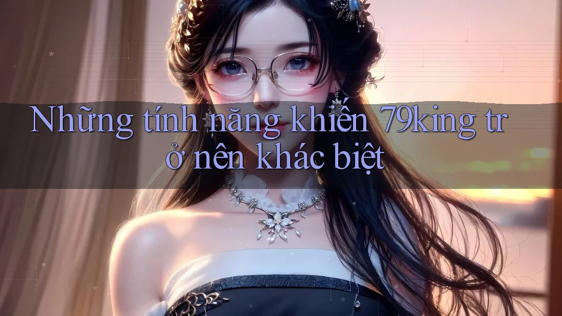 Những tính năng khiến 79king trở nên khác biệt