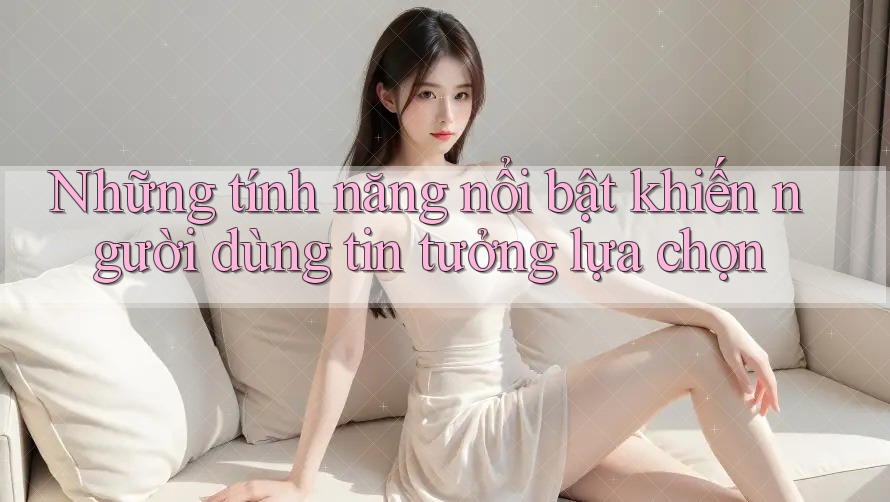 Những tính năng nổi bật khiến người dùng tin tưởng lựa chọn