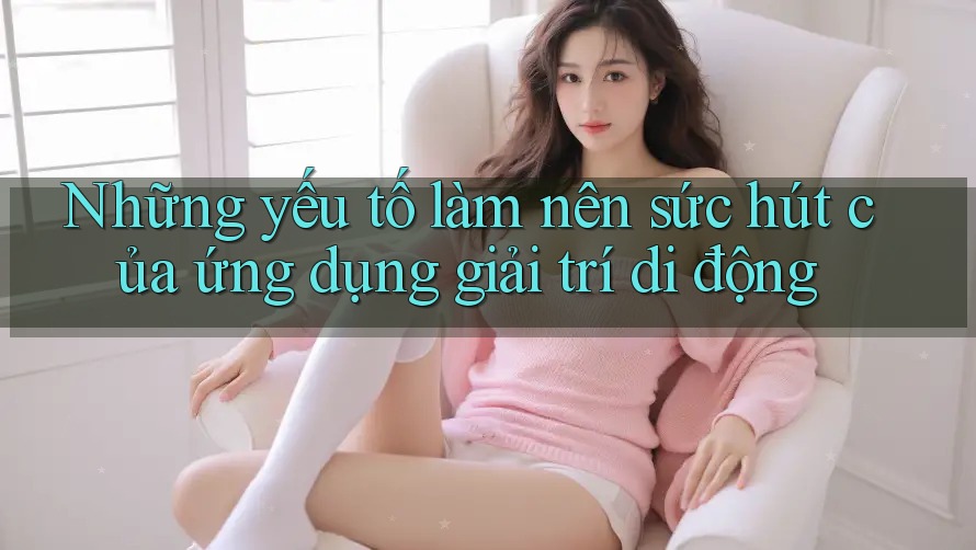 Những yếu tố làm nên sức hút của ứng dụng giải trí di động