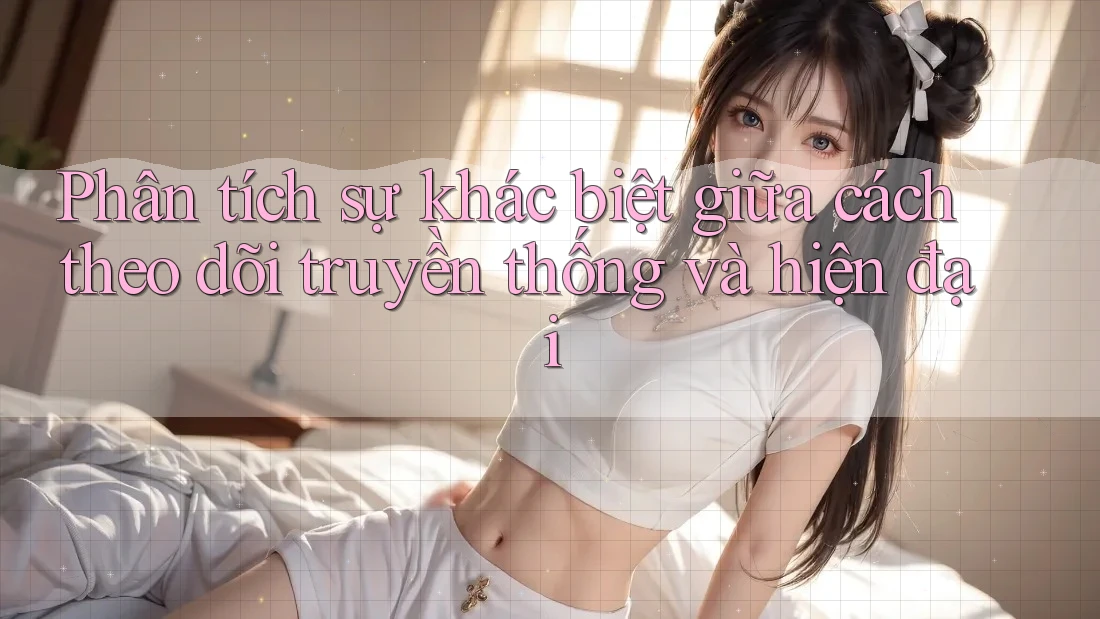 Phân tích sự khác biệt giữa cách theo dõi truyền thống và hiện đại Phân tích sự khác biệt giữa cách theo dõi truyền thống và hiện đại