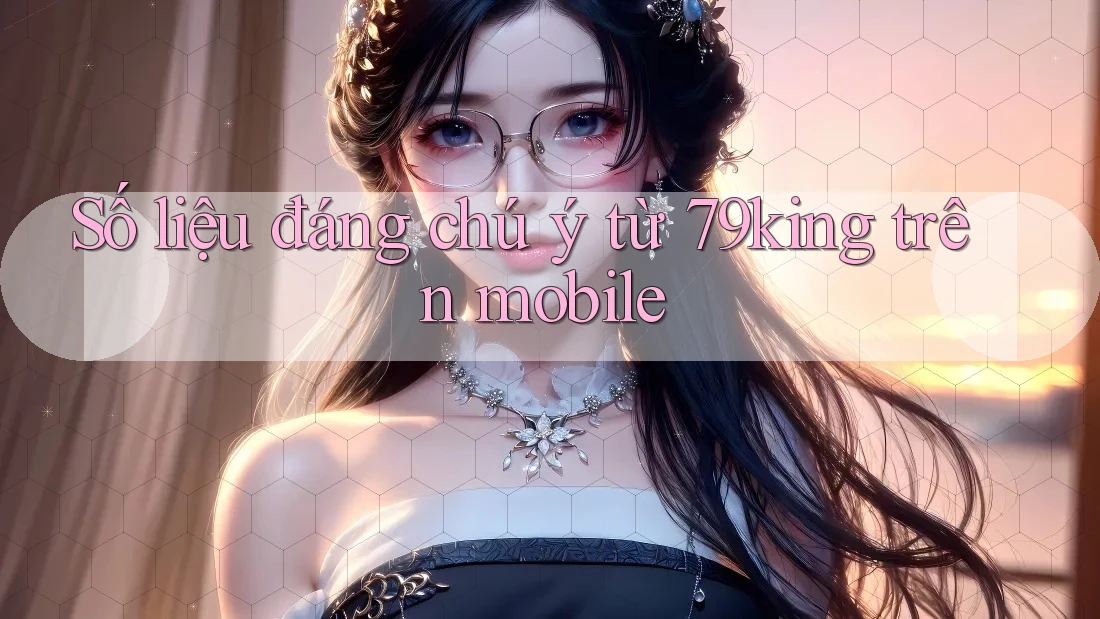 Số liệu đáng chú ý từ 79king trên mobile