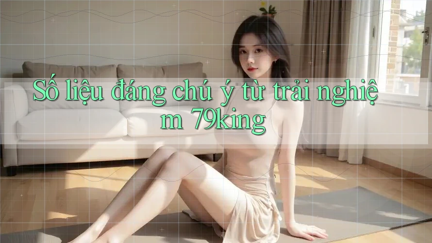 Số liệu đáng chú ý từ trải nghiệm 79king