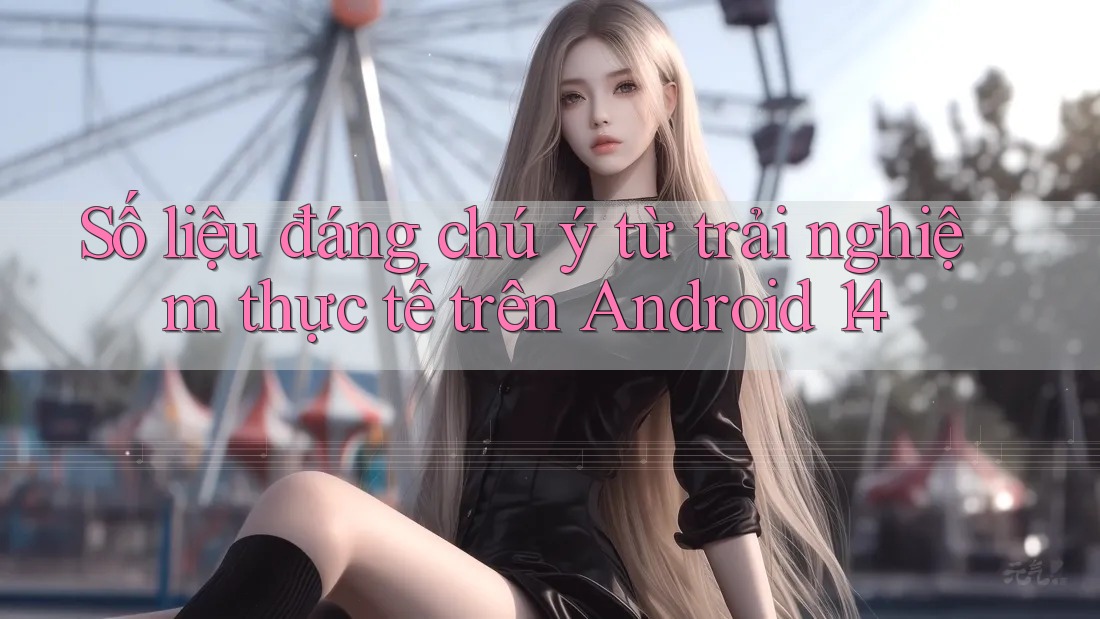 Số liệu đáng chú ý từ trải nghiệm thực tế trên Android 14