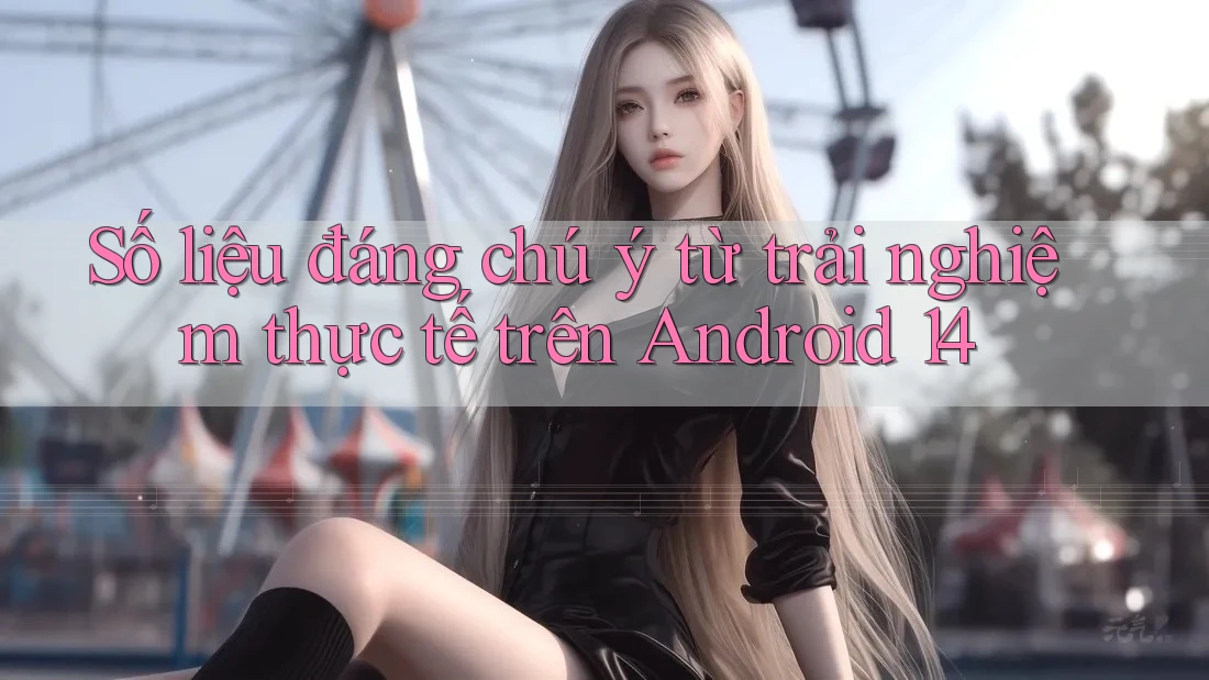 Số liệu đáng chú ý từ trải nghiệm thực tế trên Android 14