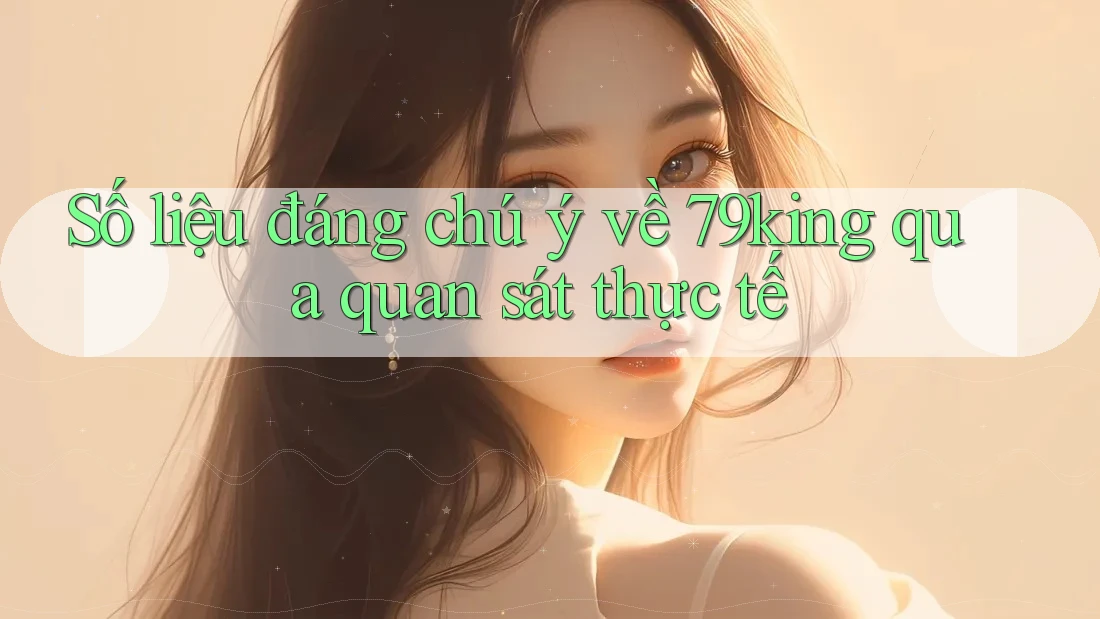 Số liệu đáng chú ý về 79king qua quan sát thực tế