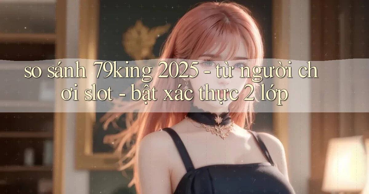 so sánh 79king 2025   từ người chơi slot   bật xác thực 2 lớp
