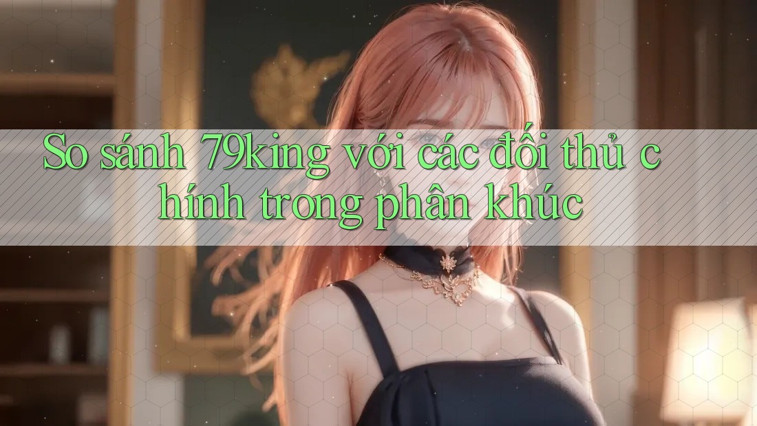 So sánh 79king với các đối thủ chính trong phân khúc