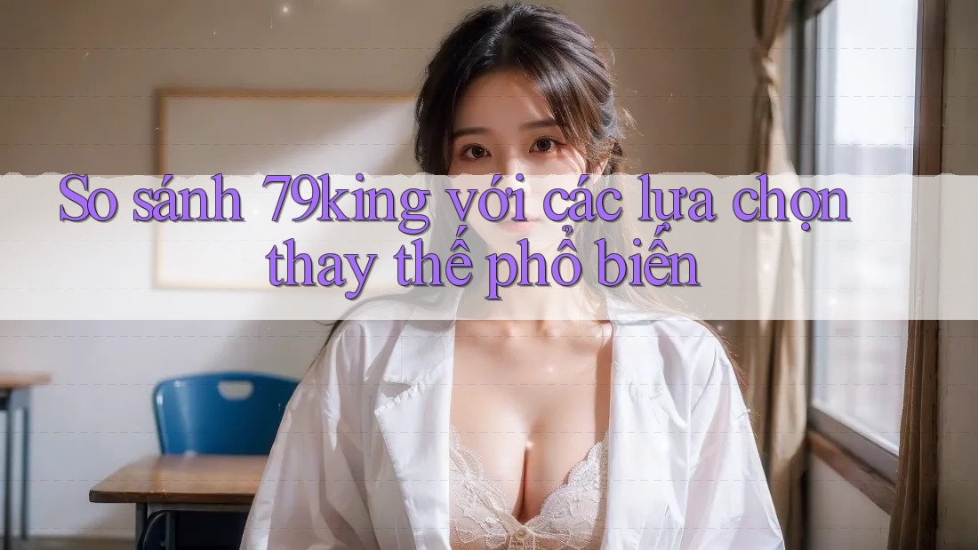 So sánh 79king với các lựa chọn thay thế phổ biến