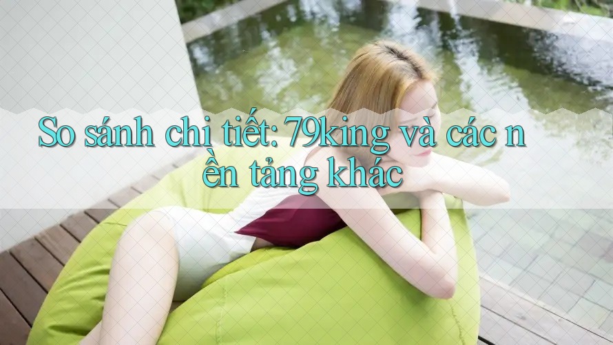 So sánh chi tiết: 79king và các nền tảng khác