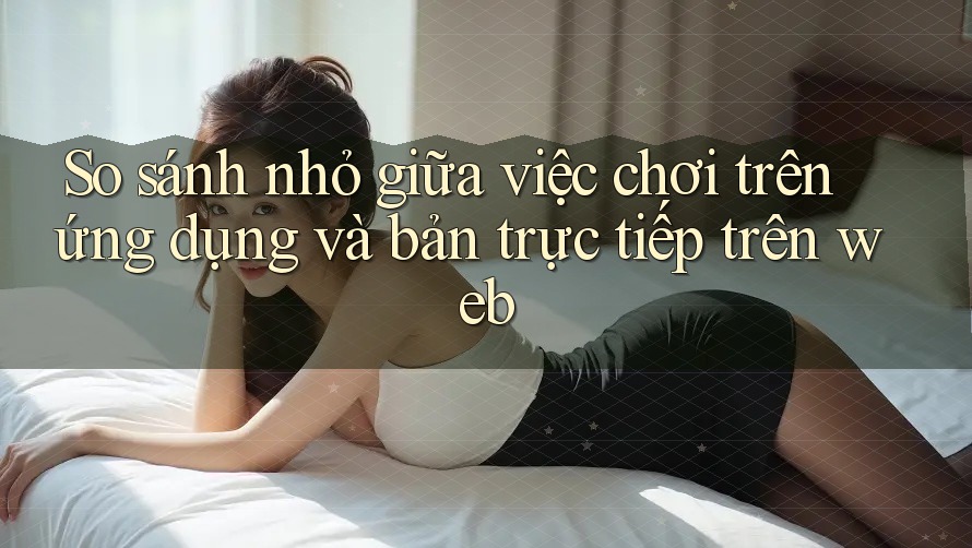 So sánh nhỏ giữa việc chơi trên ứng dụng và bản trực tiếp trên web So sánh nhỏ giữa việc chơi trên ứng dụng và bản trực tiếp trên web