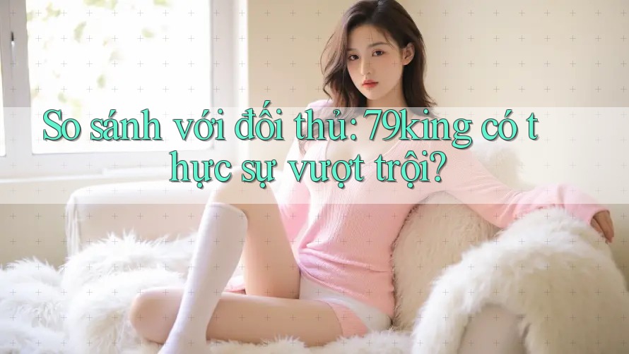 So sánh với đối thủ: 79king có thực sự vượt trội? So sánh với đối thủ: 79king có thực sự vượt trội?