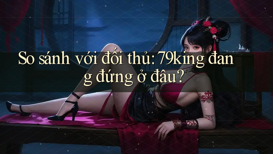 So sánh với đối thủ: 79king đang đứng ở đâu?