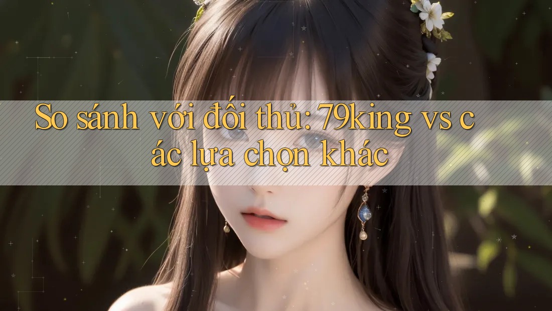 So sánh với đối thủ: 79king vs các lựa chọn khác