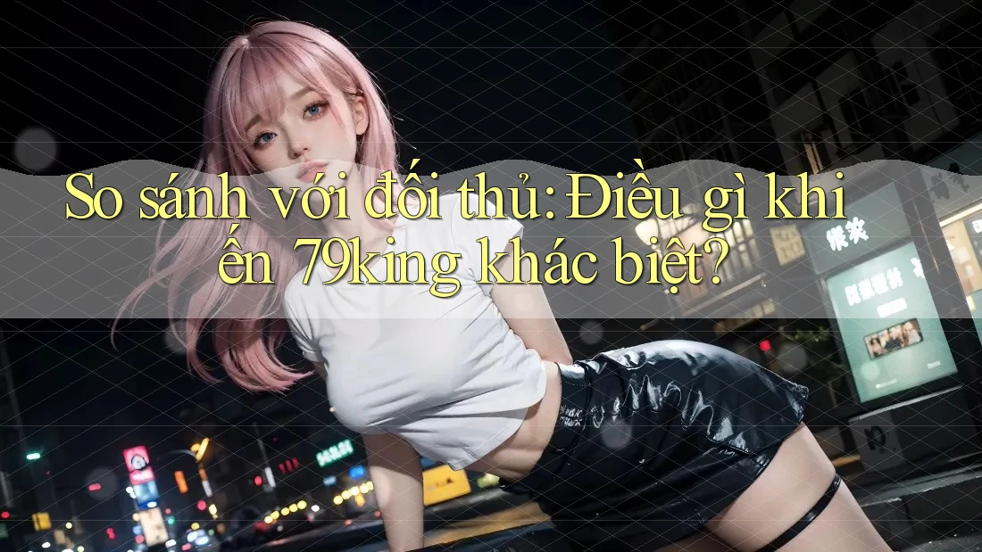 So sánh với đối thủ: Điều gì khiến 79king khác biệt?