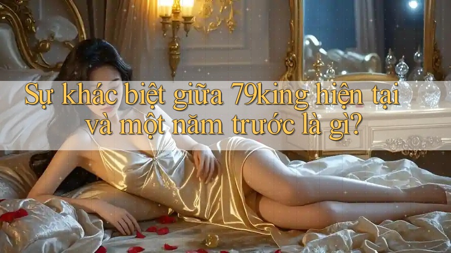 Sự khác biệt giữa 79king hiện tại và một năm trước là gì? Sự khác biệt giữa 79king hiện tại và một năm trước là gì?