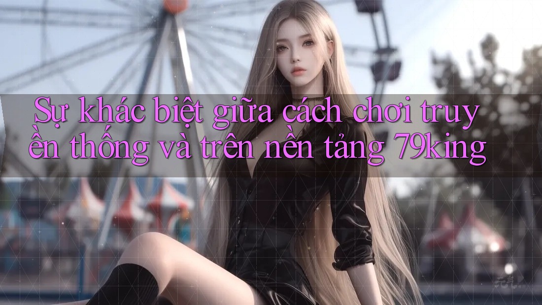Sự khác biệt giữa cách chơi truyền thống và trên nền tảng 79king Sự khác biệt giữa cách chơi truyền thống và trên nền tảng 79king