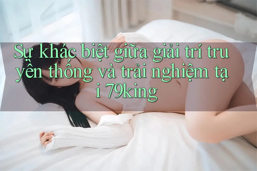 Sự khác biệt giữa giải trí truyền thống và trải nghiệm tại 79king