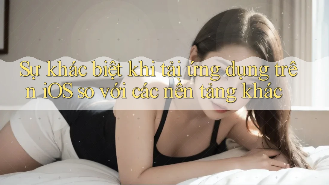 Sự khác biệt khi tải ứng dụng trên iOS so với các nền tảng khác