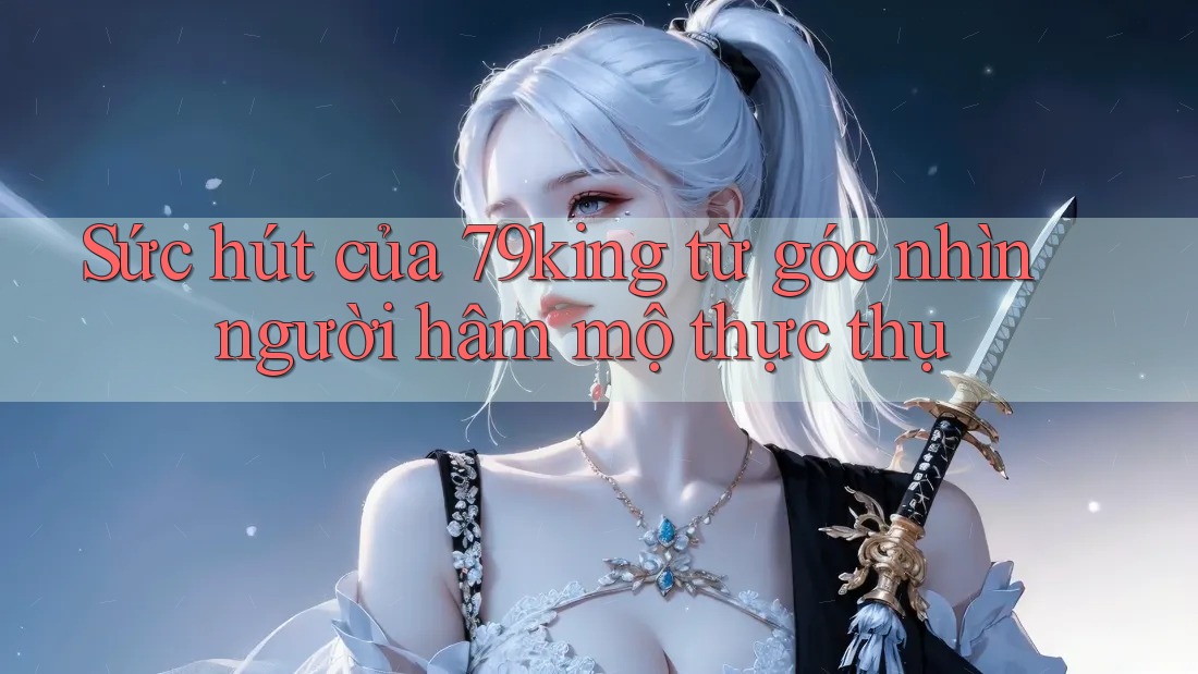 Sức hút của 79king từ góc nhìn người hâm mộ thực thụ