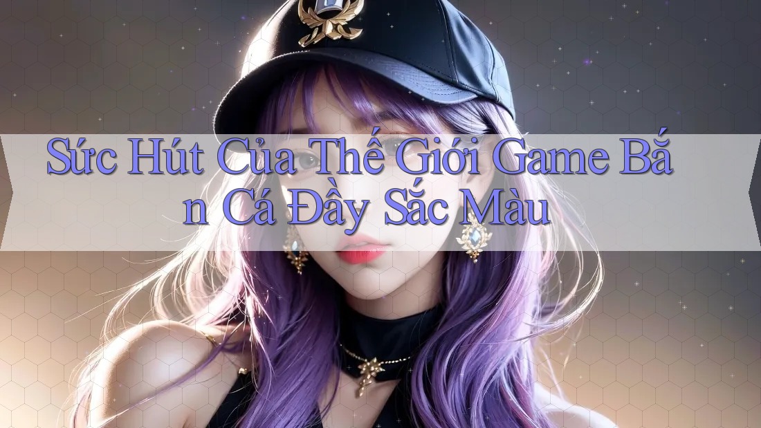 Sức Hút Của Thế Giới Game Bắn Cá Đầy Sắc Màu