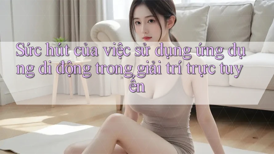 Sức hút của việc sử dụng ứng dụng di động trong giải trí trực tuyến Sức hút của việc sử dụng ứng dụng di động trong giải trí trực tuyến