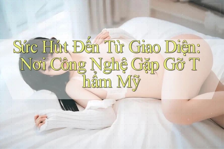 Sức Hút Đến Từ Giao Diện: Nơi Công Nghệ Gặp Gỡ Thẩm Mỹ