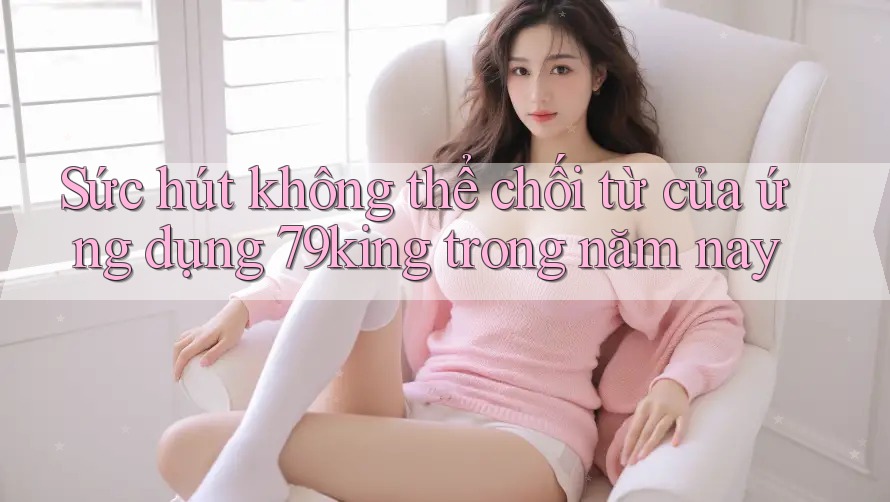 Sức hút không thể chối từ của ứng dụng 79king trong năm nay