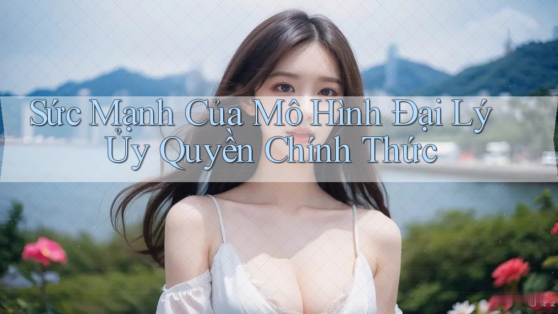 Sức Mạnh Của Mô Hình Đại Lý Ủy Quyền Chính Thức Sức Mạnh Của Mô Hình Đại Lý Ủy Quyền Chính Thức