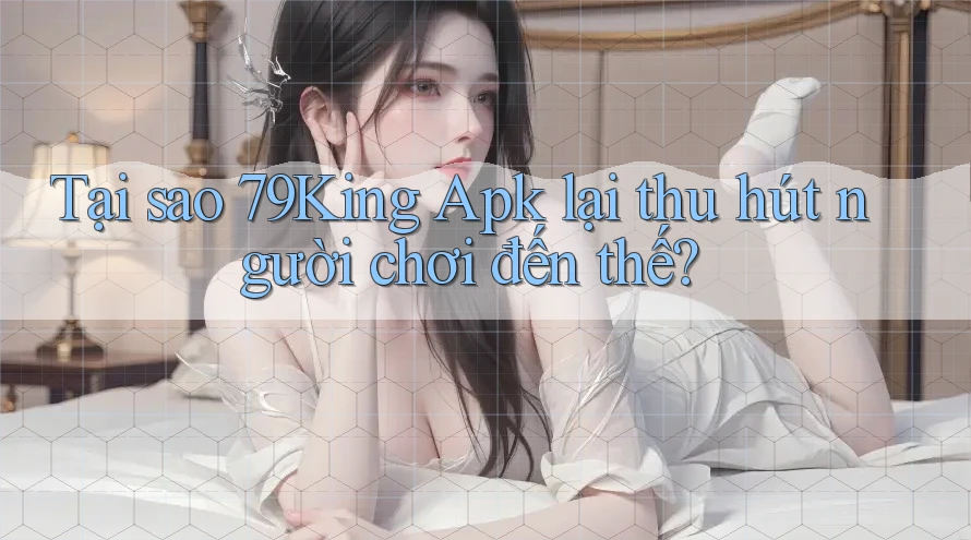 Tại sao 79King Apk lại thu hút người chơi đến thế?