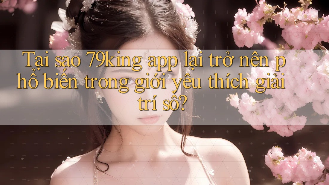 Tại sao 79king app lại trở nên phổ biến trong giới yêu thích giải trí số?