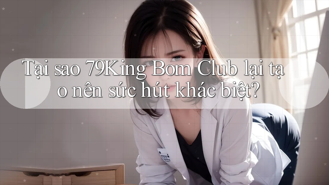 Tại sao 79King Bom Club lại tạo nên sức hút khác biệt?