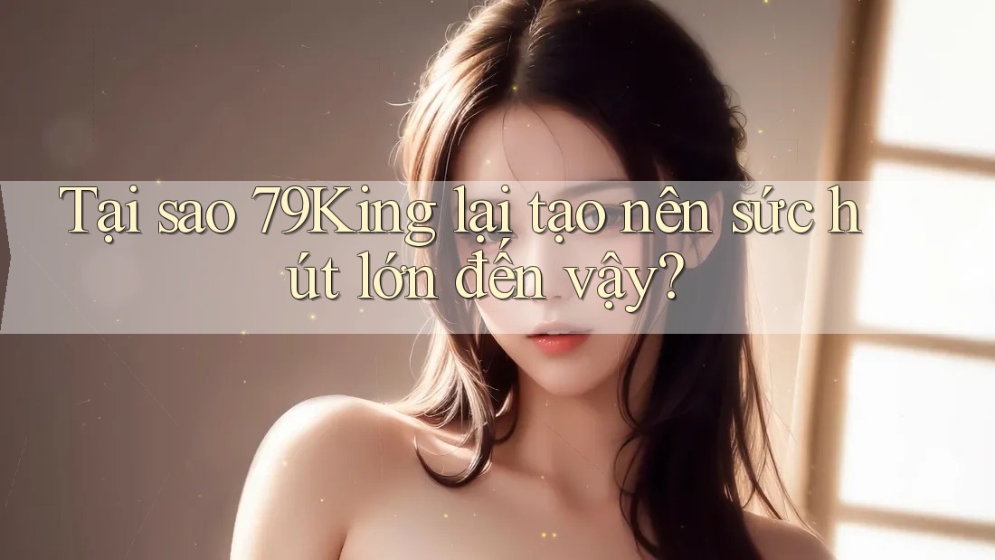 Tại sao 79King lại tạo nên sức hút lớn đến vậy?