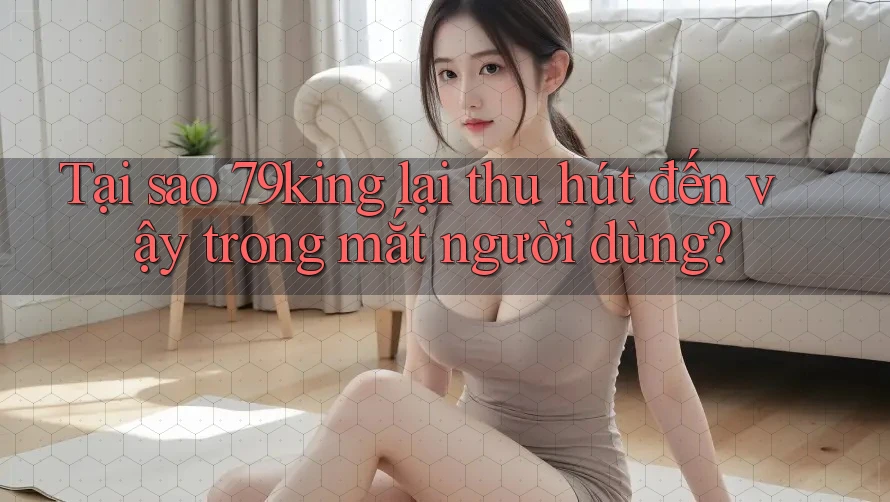 Tại sao 79king lại thu hút đến vậy trong mắt người dùng?