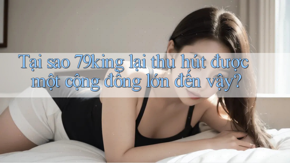 Tại sao 79king lại thu hút được một cộng đồng lớn đến vậy?