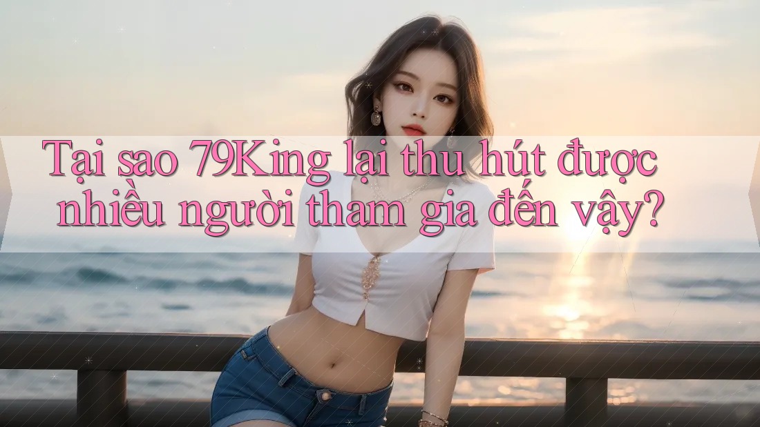 Tại sao 79King lại thu hút được nhiều người tham gia đến vậy?