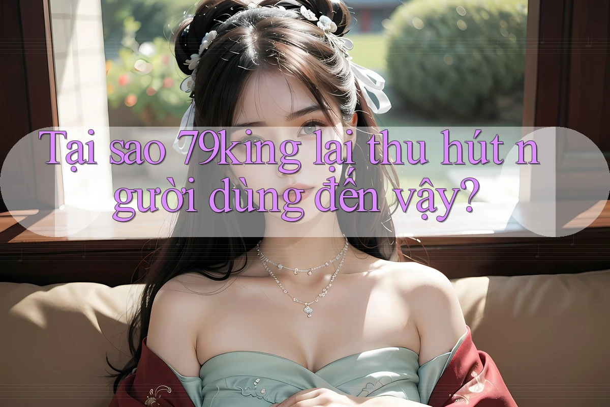 Tại sao 79king lại thu hút người dùng đến vậy?