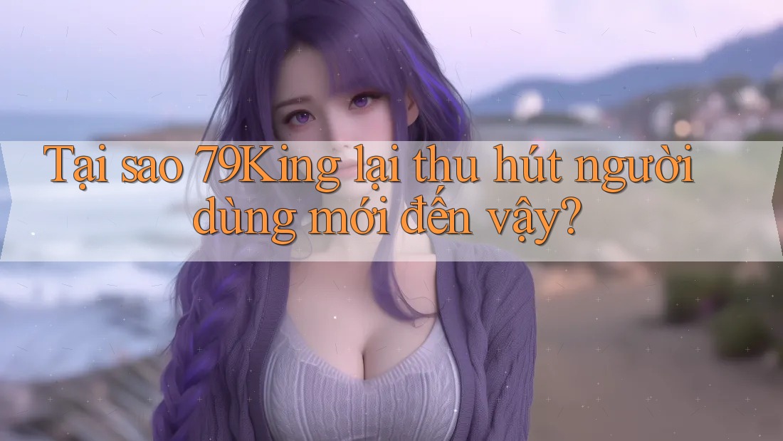 Tại sao 79King lại thu hút người dùng mới đến vậy?