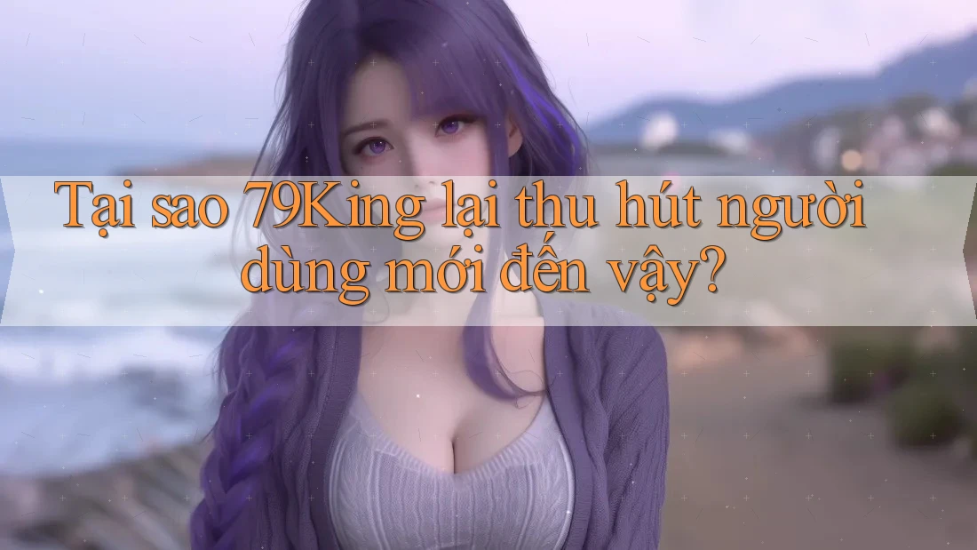 Tại sao 79King lại thu hút người dùng mới đến vậy?