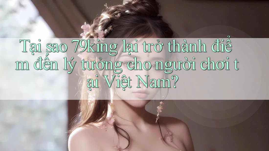 Tại sao 79king lại trở thành điểm đến lý tưởng cho người chơi tại Việt Nam?