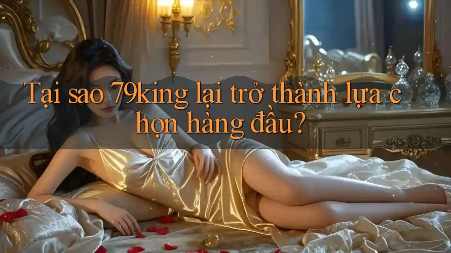 Tại sao 79king lại trở thành lựa chọn hàng đầu?