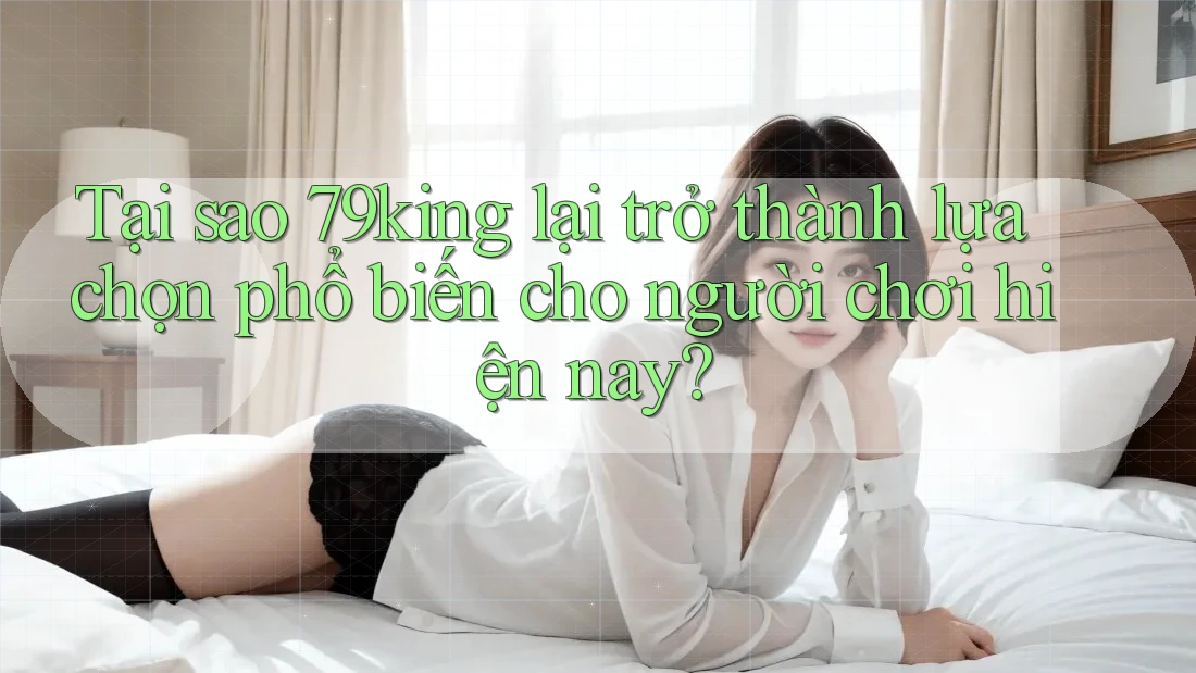 Tại sao 79king lại trở thành lựa chọn phổ biến cho người chơi hiện nay?