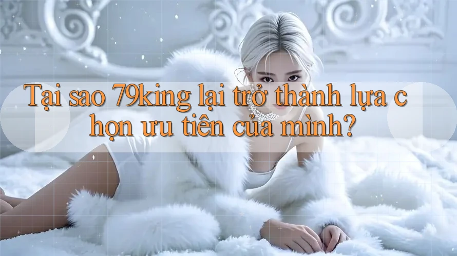 Tại sao 79king lại trở thành lựa chọn ưu tiên của mình?
