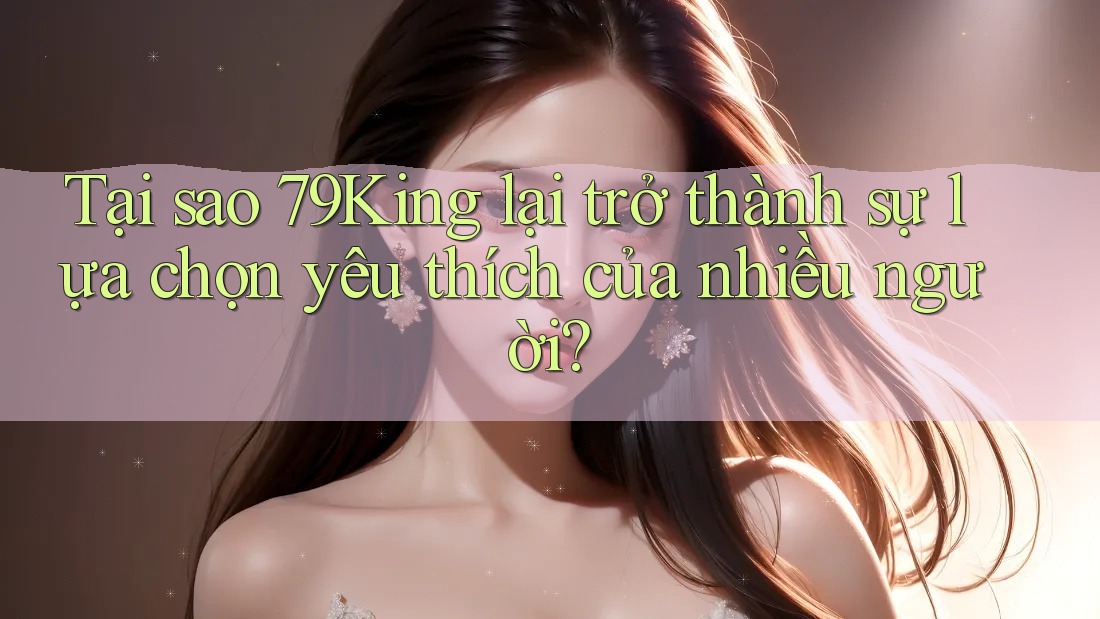 Tại sao 79King lại trở thành sự lựa chọn yêu thích của nhiều người?
