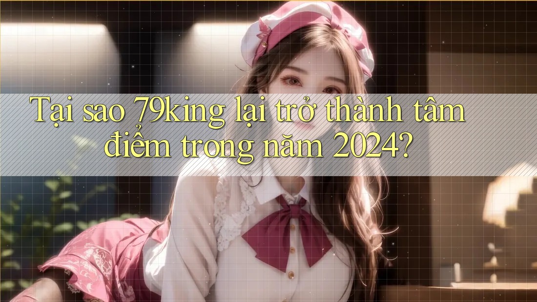 Tại sao 79king lại trở thành tâm điểm trong năm 2024?