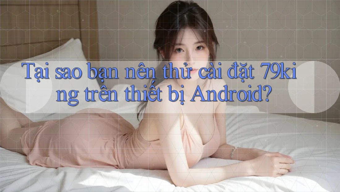 Tại sao bạn nên thử cài đặt 79king trên thiết bị Android?